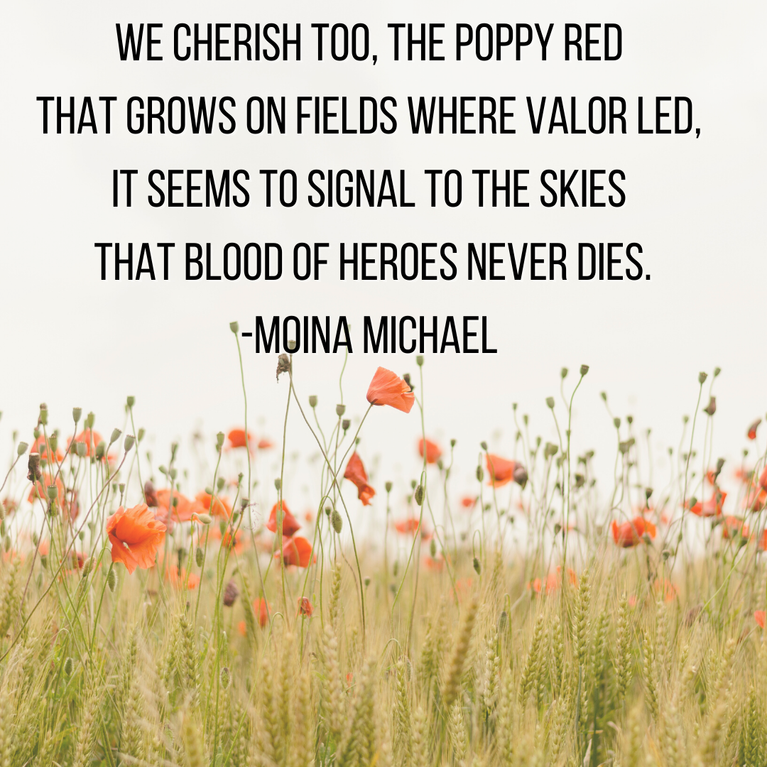 "We cherish, too, the poppy red That grows on fields where valor led; It seems to signal to the skies That blood of heroes never dies" Moina Michael, November 1918